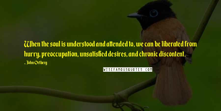 John Ortberg Quotes: When the soul is understood and attended to, we can be liberated from hurry, preoccupation, unsatisfied desires, and chronic discontent.