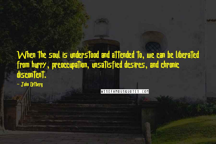 John Ortberg Quotes: When the soul is understood and attended to, we can be liberated from hurry, preoccupation, unsatisfied desires, and chronic discontent.
