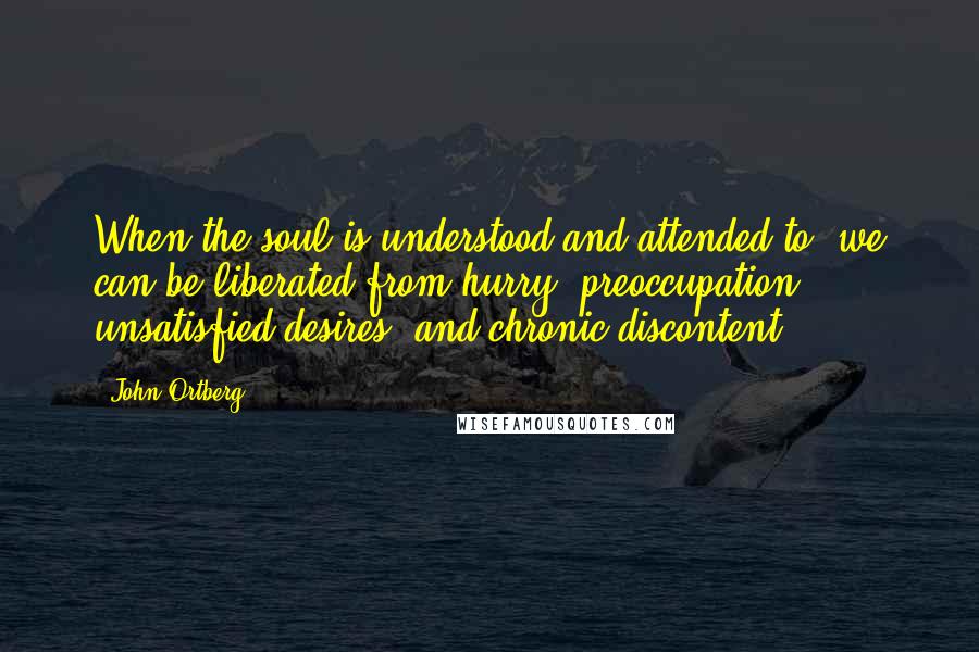 John Ortberg Quotes: When the soul is understood and attended to, we can be liberated from hurry, preoccupation, unsatisfied desires, and chronic discontent.