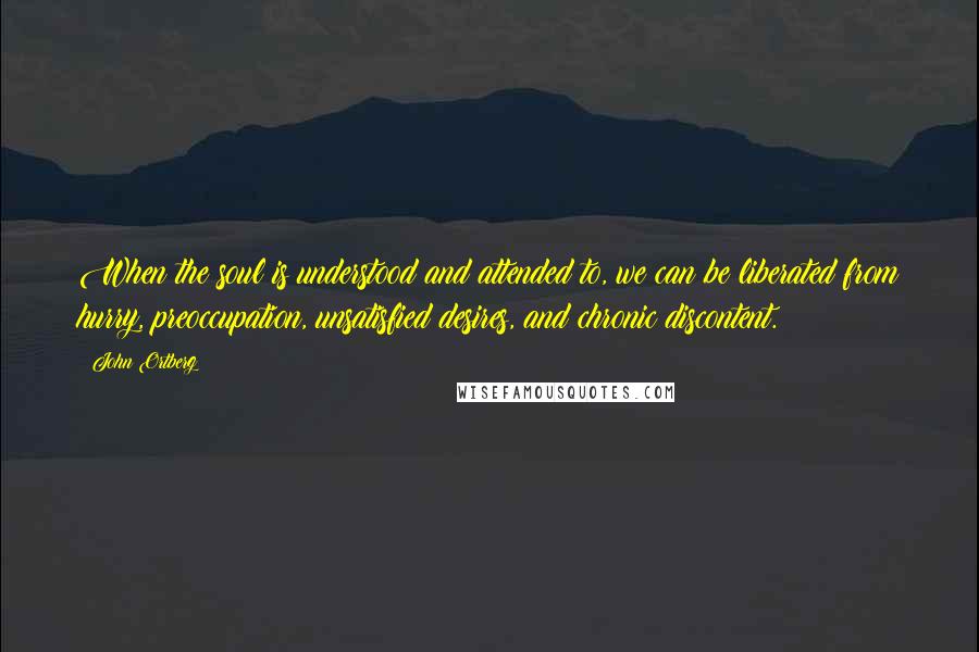 John Ortberg Quotes: When the soul is understood and attended to, we can be liberated from hurry, preoccupation, unsatisfied desires, and chronic discontent.