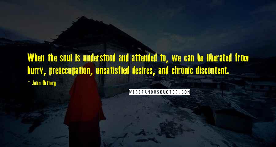 John Ortberg Quotes: When the soul is understood and attended to, we can be liberated from hurry, preoccupation, unsatisfied desires, and chronic discontent.