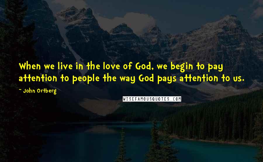 John Ortberg Quotes: When we live in the love of God, we begin to pay attention to people the way God pays attention to us.