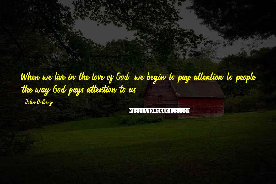 John Ortberg Quotes: When we live in the love of God, we begin to pay attention to people the way God pays attention to us.