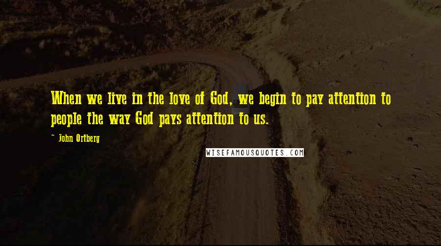 John Ortberg Quotes: When we live in the love of God, we begin to pay attention to people the way God pays attention to us.