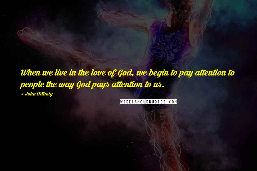 John Ortberg Quotes: When we live in the love of God, we begin to pay attention to people the way God pays attention to us.