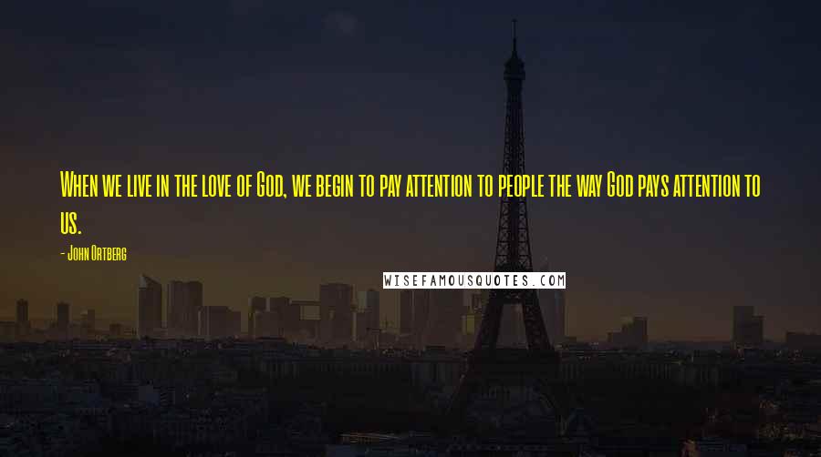 John Ortberg Quotes: When we live in the love of God, we begin to pay attention to people the way God pays attention to us.