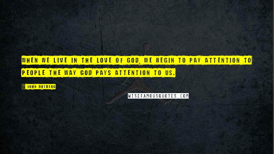 John Ortberg Quotes: When we live in the love of God, we begin to pay attention to people the way God pays attention to us.