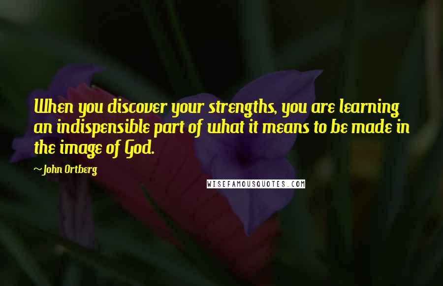 John Ortberg Quotes: When you discover your strengths, you are learning an indispensible part of what it means to be made in the image of God.