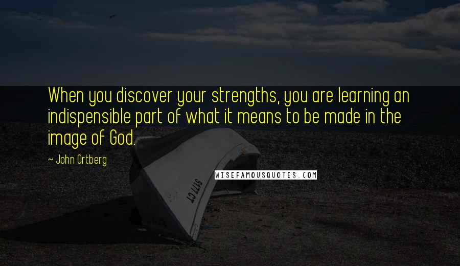 John Ortberg Quotes: When you discover your strengths, you are learning an indispensible part of what it means to be made in the image of God.