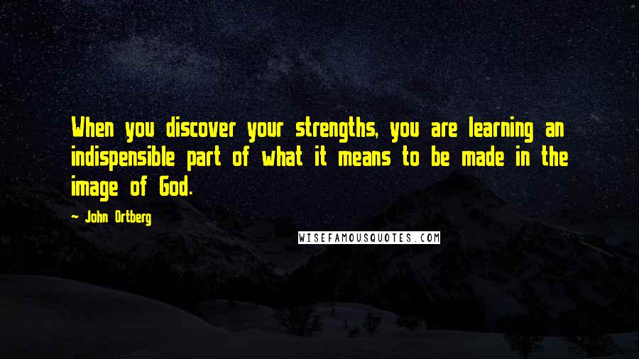 John Ortberg Quotes: When you discover your strengths, you are learning an indispensible part of what it means to be made in the image of God.