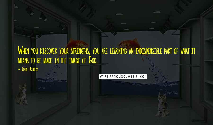 John Ortberg Quotes: When you discover your strengths, you are learning an indispensible part of what it means to be made in the image of God.