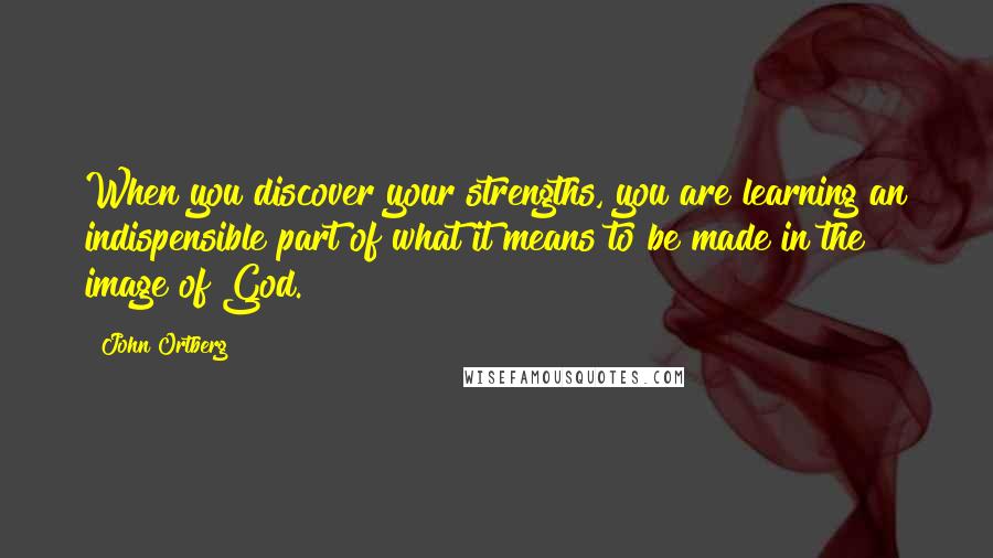 John Ortberg Quotes: When you discover your strengths, you are learning an indispensible part of what it means to be made in the image of God.