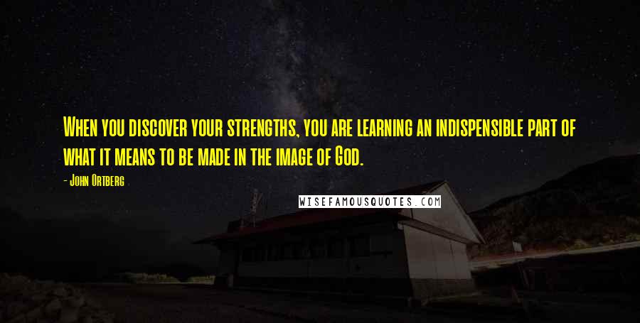 John Ortberg Quotes: When you discover your strengths, you are learning an indispensible part of what it means to be made in the image of God.