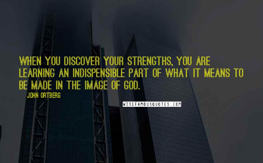 John Ortberg Quotes: When you discover your strengths, you are learning an indispensible part of what it means to be made in the image of God.