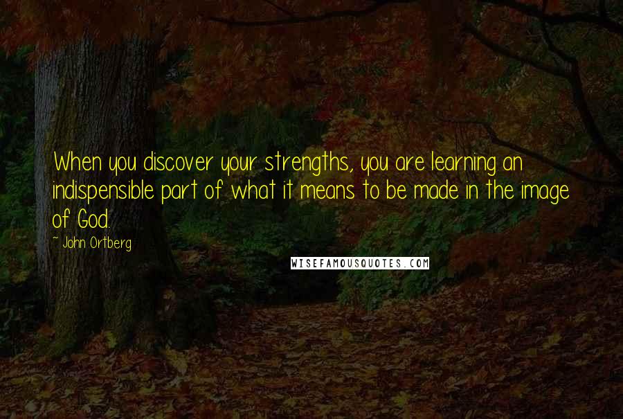 John Ortberg Quotes: When you discover your strengths, you are learning an indispensible part of what it means to be made in the image of God.