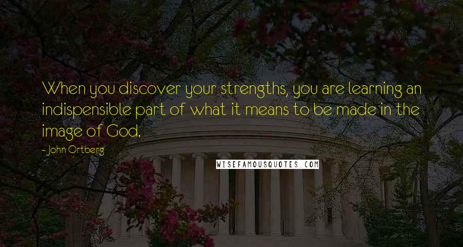 John Ortberg Quotes: When you discover your strengths, you are learning an indispensible part of what it means to be made in the image of God.