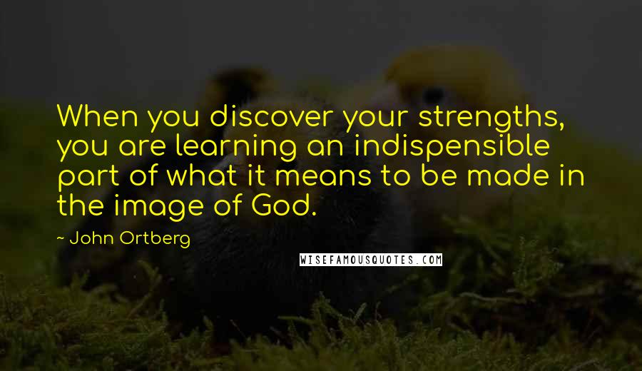 John Ortberg Quotes: When you discover your strengths, you are learning an indispensible part of what it means to be made in the image of God.