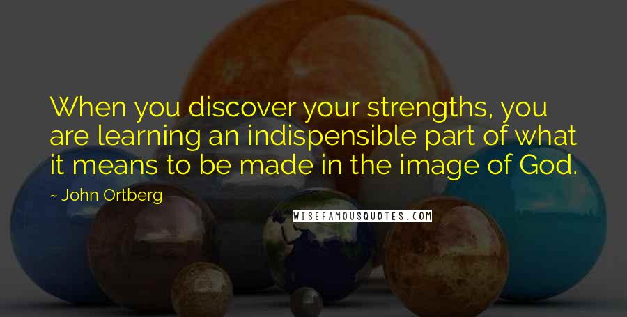 John Ortberg Quotes: When you discover your strengths, you are learning an indispensible part of what it means to be made in the image of God.