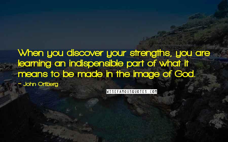 John Ortberg Quotes: When you discover your strengths, you are learning an indispensible part of what it means to be made in the image of God.