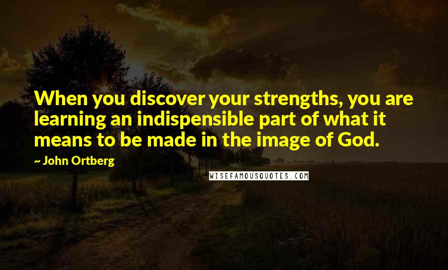John Ortberg Quotes: When you discover your strengths, you are learning an indispensible part of what it means to be made in the image of God.