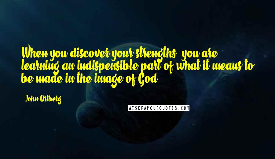 John Ortberg Quotes: When you discover your strengths, you are learning an indispensible part of what it means to be made in the image of God.