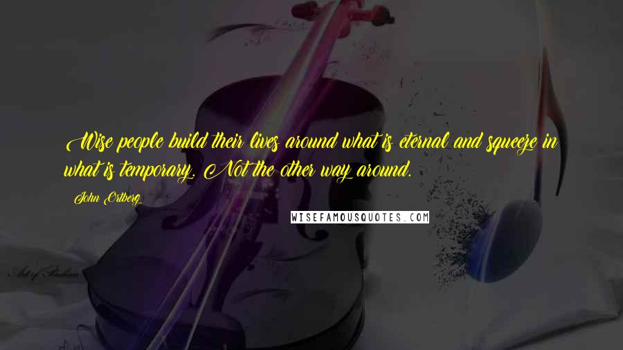 John Ortberg Quotes: Wise people build their lives around what is eternal and squeeze in what is temporary. Not the other way around.