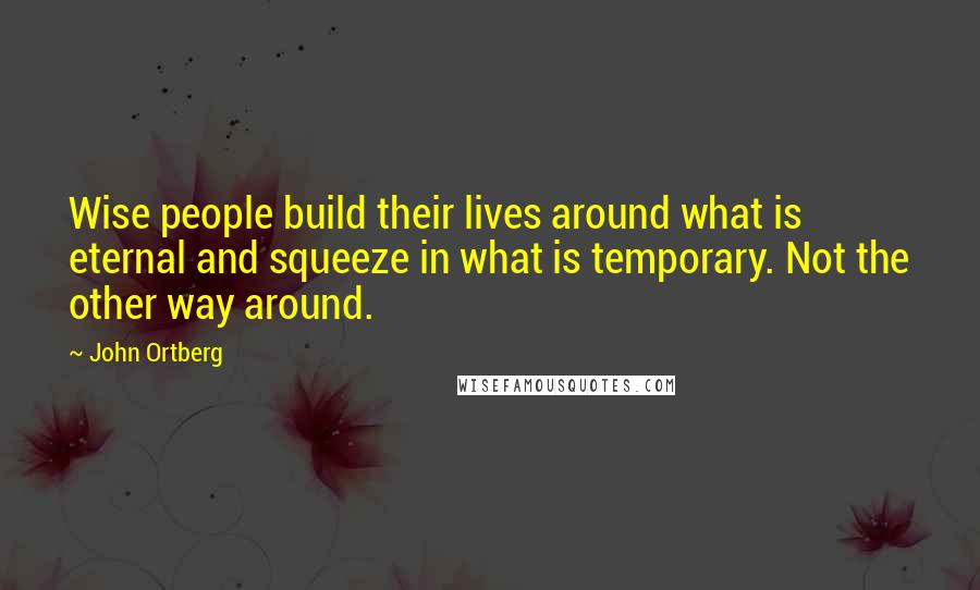 John Ortberg Quotes: Wise people build their lives around what is eternal and squeeze in what is temporary. Not the other way around.