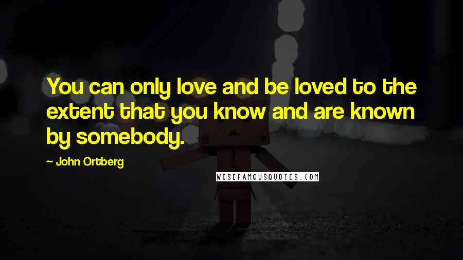 John Ortberg Quotes: You can only love and be loved to the extent that you know and are known by somebody.