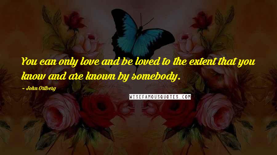 John Ortberg Quotes: You can only love and be loved to the extent that you know and are known by somebody.