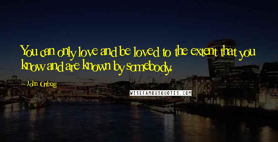 John Ortberg Quotes: You can only love and be loved to the extent that you know and are known by somebody.