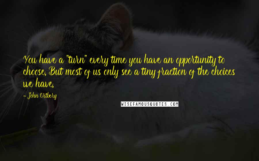 John Ortberg Quotes: You have a "turn" every time you have an opportunity to choose. But most of us only see a tiny fraction of the choices we have.