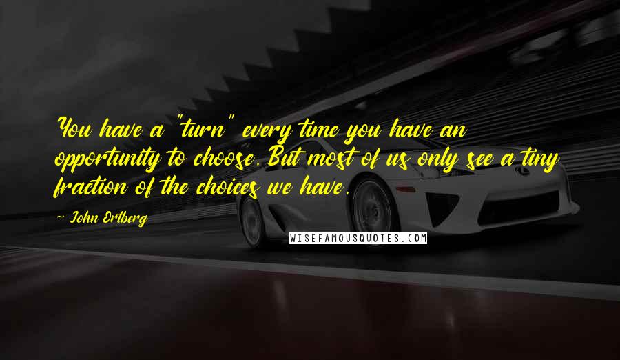 John Ortberg Quotes: You have a "turn" every time you have an opportunity to choose. But most of us only see a tiny fraction of the choices we have.