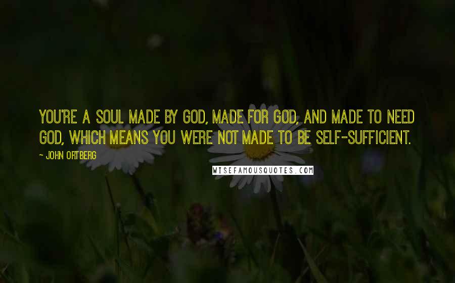 John Ortberg Quotes: You're a soul made by God, made for God, and made to need God, which means you were not made to be self-sufficient.