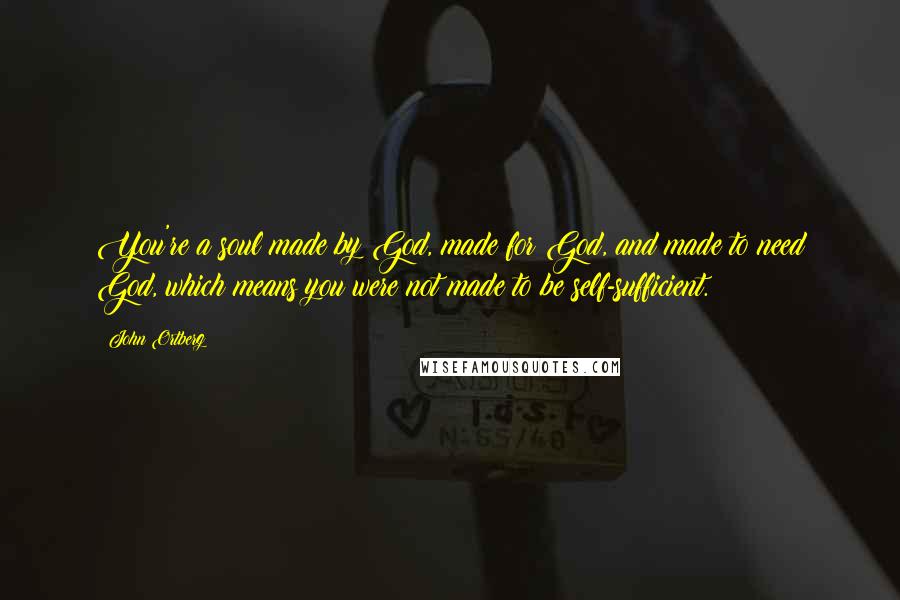 John Ortberg Quotes: You're a soul made by God, made for God, and made to need God, which means you were not made to be self-sufficient.