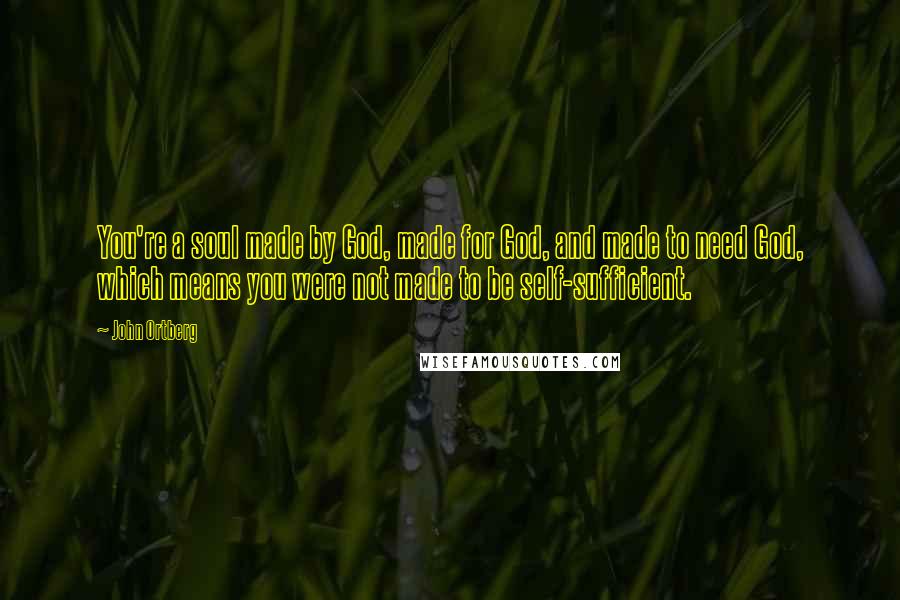 John Ortberg Quotes: You're a soul made by God, made for God, and made to need God, which means you were not made to be self-sufficient.