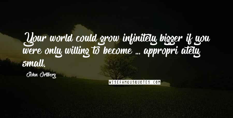 John Ortberg Quotes: Your world could grow infinitely bigger if you were only willing to become ... appropri ately small.