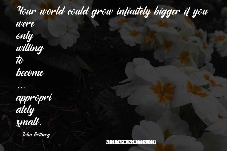 John Ortberg Quotes: Your world could grow infinitely bigger if you were only willing to become ... appropri ately small.