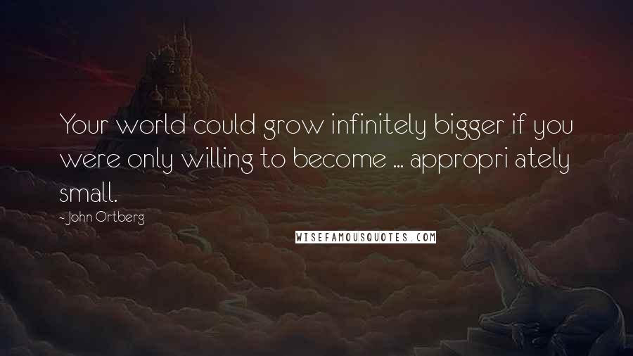 John Ortberg Quotes: Your world could grow infinitely bigger if you were only willing to become ... appropri ately small.