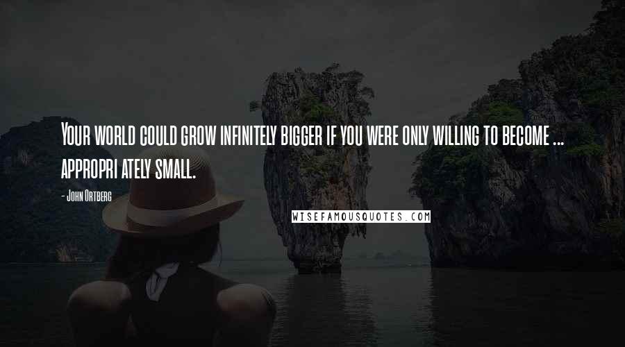 John Ortberg Quotes: Your world could grow infinitely bigger if you were only willing to become ... appropri ately small.