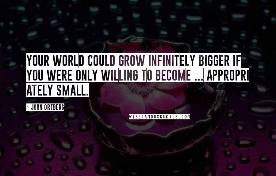 John Ortberg Quotes: Your world could grow infinitely bigger if you were only willing to become ... appropri ately small.