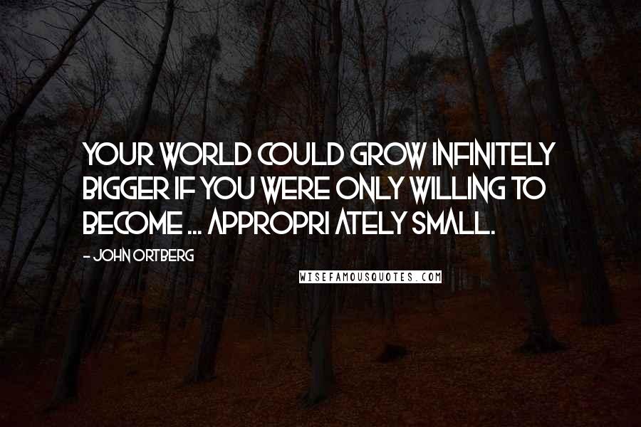 John Ortberg Quotes: Your world could grow infinitely bigger if you were only willing to become ... appropri ately small.