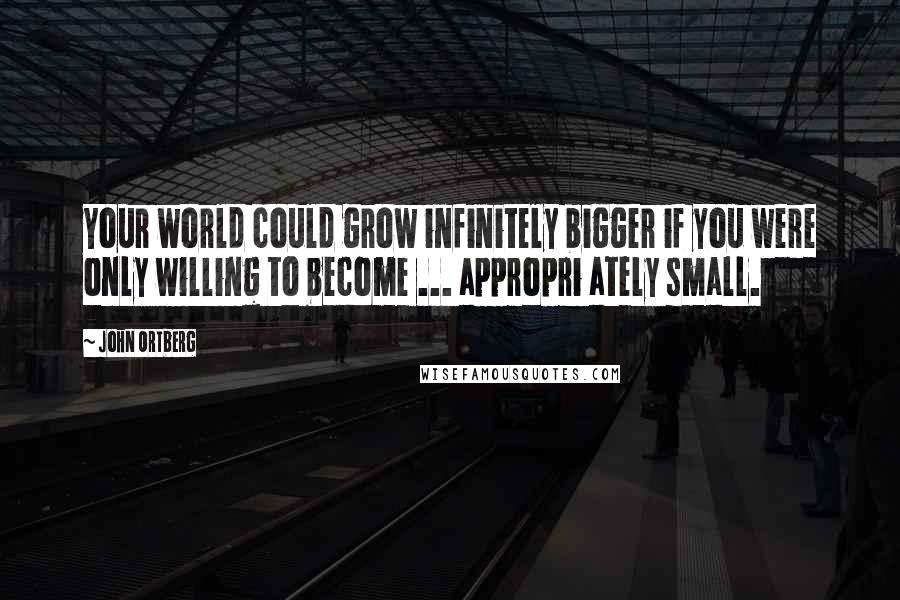 John Ortberg Quotes: Your world could grow infinitely bigger if you were only willing to become ... appropri ately small.