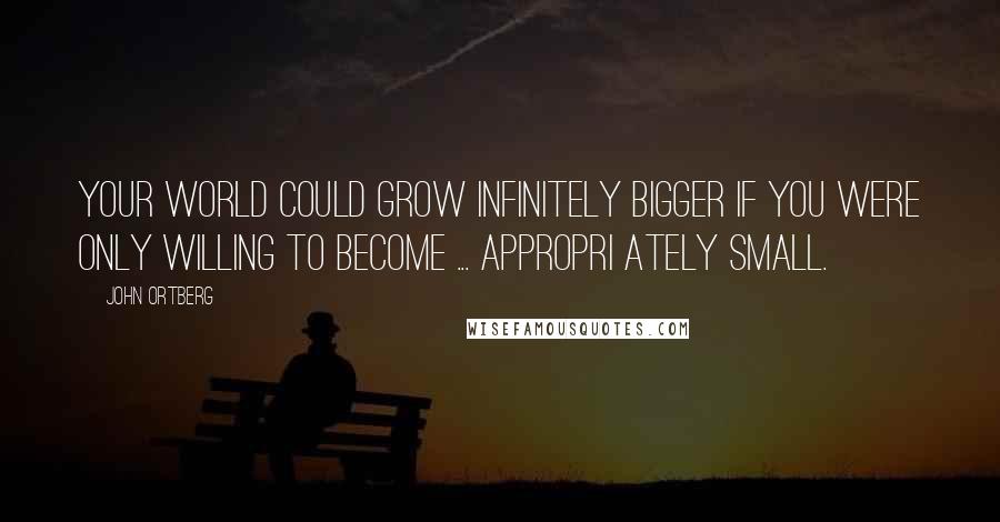 John Ortberg Quotes: Your world could grow infinitely bigger if you were only willing to become ... appropri ately small.