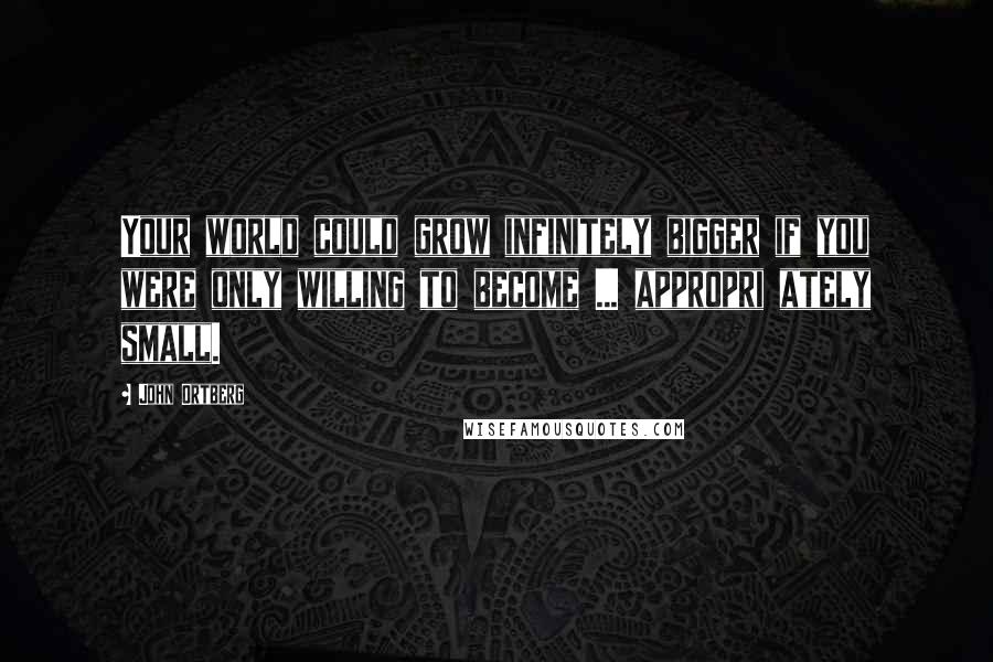 John Ortberg Quotes: Your world could grow infinitely bigger if you were only willing to become ... appropri ately small.