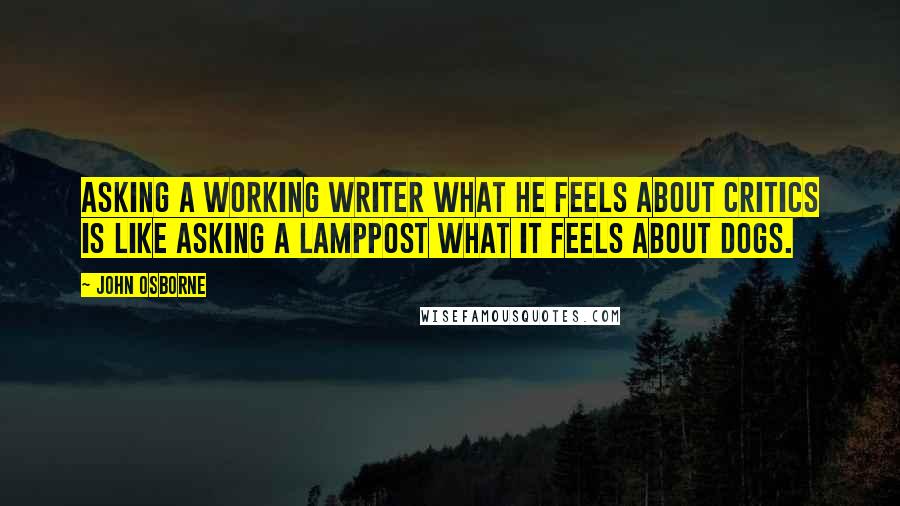 John Osborne Quotes: Asking a working writer what he feels about critics is like asking a lamppost what it feels about dogs.