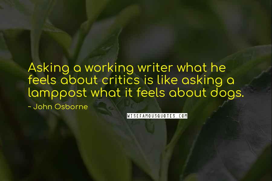 John Osborne Quotes: Asking a working writer what he feels about critics is like asking a lamppost what it feels about dogs.