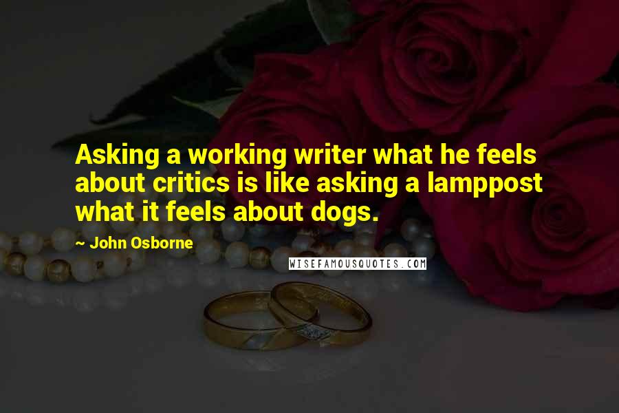 John Osborne Quotes: Asking a working writer what he feels about critics is like asking a lamppost what it feels about dogs.