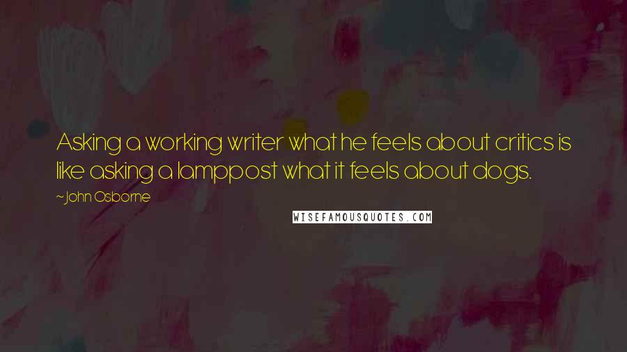 John Osborne Quotes: Asking a working writer what he feels about critics is like asking a lamppost what it feels about dogs.