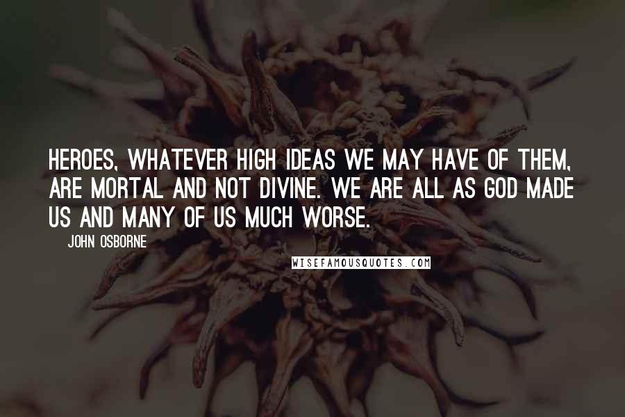 John Osborne Quotes: Heroes, whatever high ideas we may have of them, are mortal and not divine. We are all as God made us and many of us much worse.