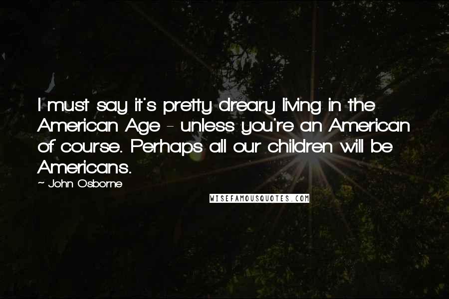 John Osborne Quotes: I must say it's pretty dreary living in the American Age - unless you're an American of course. Perhaps all our children will be Americans.